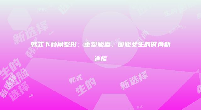 韩式下颌角整形：重塑脸型，圆脸女生的时尚新选择