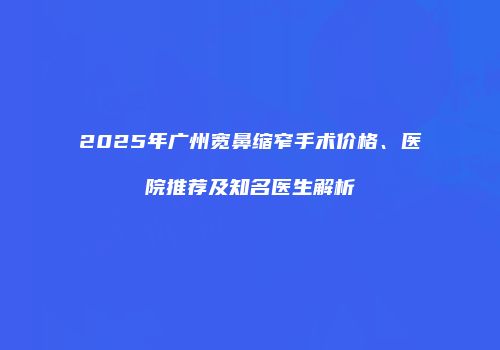 2025年广州宽鼻缩窄手术价格、医院推荐及知名医生解析