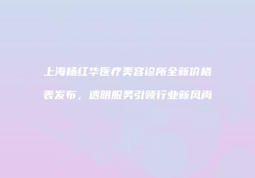 上海杨红华医疗美容诊所全新价格表发布，透明服务引领行业新风尚