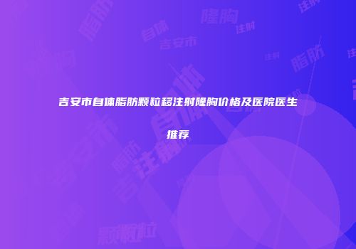 吉安市自体脂肪颗粒移注射隆胸价格及医院医生推荐