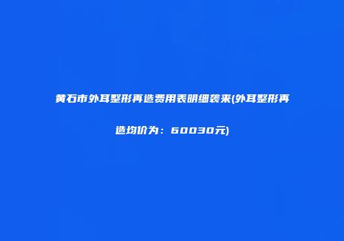 黄石市外耳整形再造费用表明细袭来(外耳整形再造均价为：60030元)