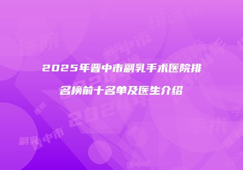 2025年晋中市副乳手术医院排名榜前十名单及医生介绍
