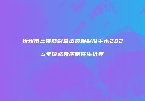 忻州市三度唇裂直达鼻根整形手术2025年价格及医院医生推荐