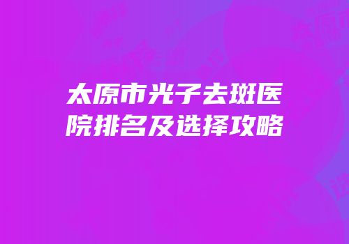 太原市光子去斑医院排名及选择攻略