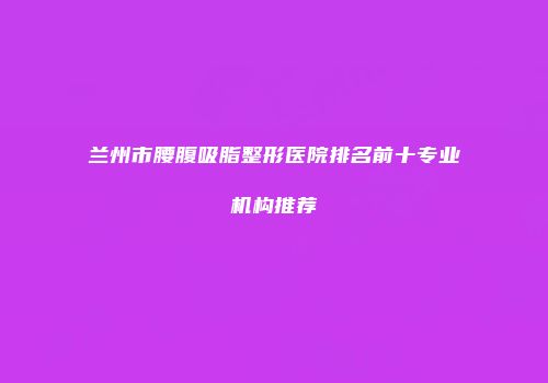 兰州市腰腹吸脂整形医院排名前十专业机构推荐