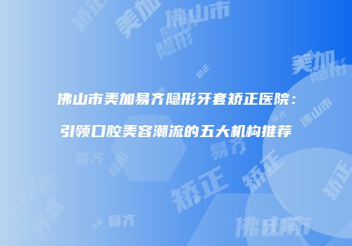 佛山市美加易齐隐形牙套矫正医院：引领口腔美容潮流的五大机构推荐