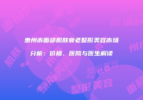 惠州市面部肌肤衰老整形美容市场分析：价格、医院与医生解读