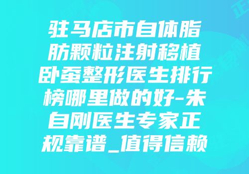 驻马店市自体脂肪颗粒注射移植卧蚕整形医生排行榜哪里做的好-朱自刚医生专家正规靠谱_值得信赖