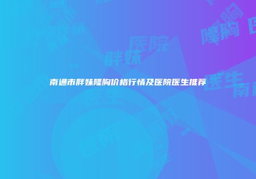 南通市胖妹隆胸价格行情及医院医生推荐