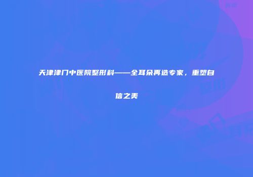 天津津门中医院整形科——全耳朵再造专家，重塑自信之美