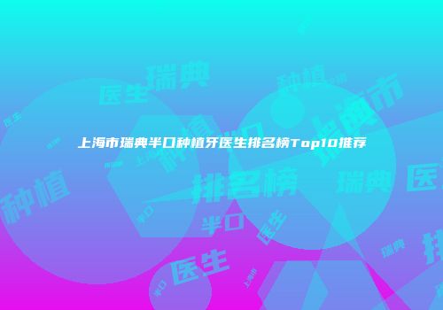 上海市瑞典半口种植牙医生排名榜Top10推荐