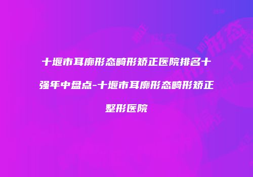 十堰市耳廓形态畸形矫正医院排名十强年中盘点-十堰市耳廓形态畸形矫正整形医院