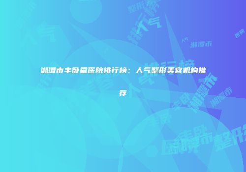 湘潭市丰卧蚕医院排行榜：人气整形美容机构推荐