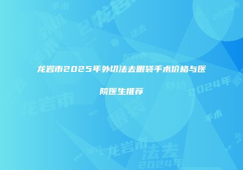 龙岩市2025年外切法去眼袋手术价格与医院医生推荐