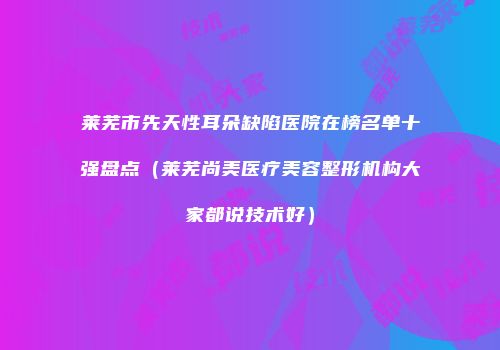 莱芜市先天性耳朵缺陷医院在榜名单十强盘点（莱芜尚美医疗美容整形机构大家都说技术好）