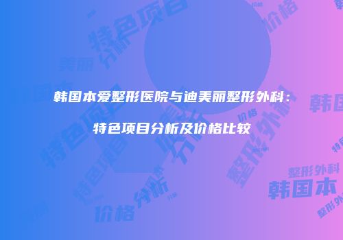 韩国本爱整形医院与迪美丽整形外科：特色项目分析及价格比较