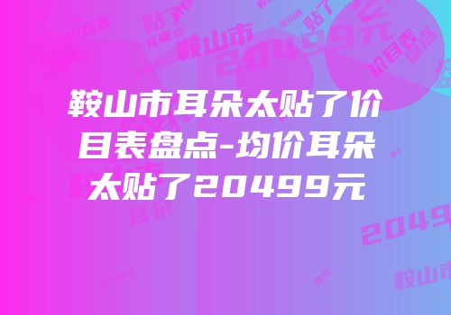 鞍山市耳朵太贴了价目表盘点-均价耳朵太贴了20499元