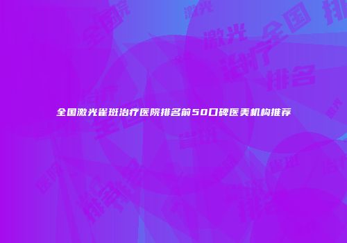 全国激光雀斑治疗医院排名前50口碑医美机构推荐