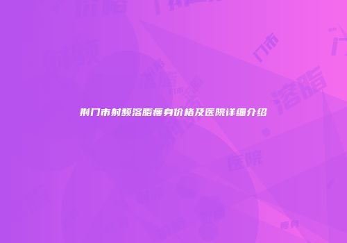 荆门市射频溶脂瘦身价格及医院详细介绍