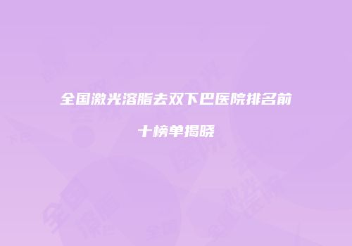 全国激光溶脂去双下巴医院排名前十榜单揭晓