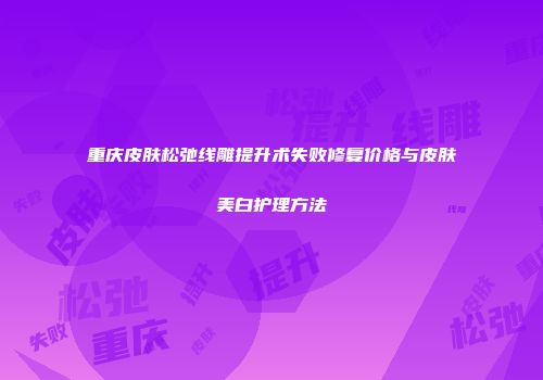 重庆皮肤松弛线雕提升术失败修复价格与皮肤美白护理方法