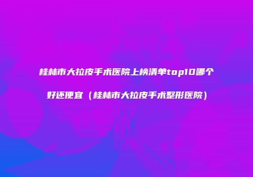 桂林市大拉皮手术医院上榜清单top10哪个好还便宜（桂林市大拉皮手术整形医院）