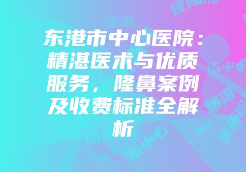 东港市中心医院：精湛医术与优质服务，隆鼻案例及收费标准全解析