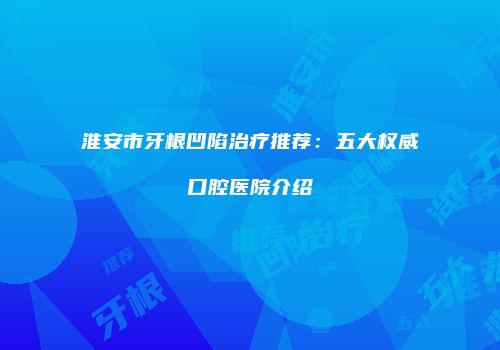淮安市牙根凹陷治疗推荐：五大权威口腔医院介绍