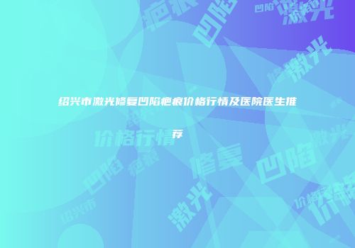 绍兴市激光修复凹陷疤痕价格行情及医院医生推荐
