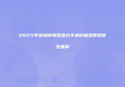 2025年宣城市阴茎延长手术价格及医院医生推荐