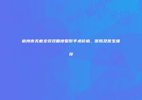杭州市无痕全切双眼皮整形手术价格、医院及医生推荐