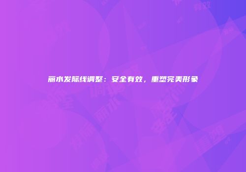 丽水发际线调整：安全有效，重塑完美形象