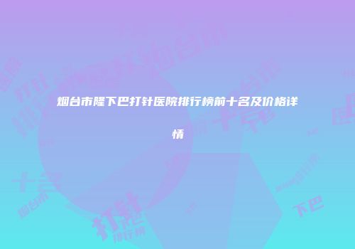 烟台市隆下巴打针医院排行榜前十名及价格详情