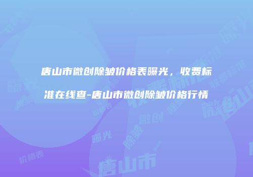 唐山市微创除皱价格表曝光，收费标准在线查-唐山市微创除皱价格行情
