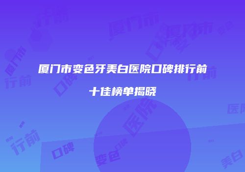 厦门市变色牙美白医院口碑排行前十佳榜单揭晓
