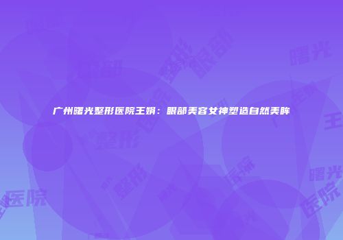 广州曙光整形医院王娟：眼部美容女神塑造自然美眸