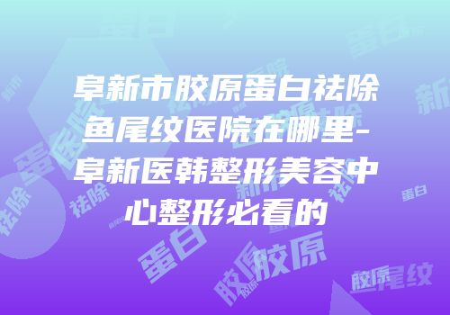 阜新市胶原蛋白祛除鱼尾纹医院在哪里-阜新医韩整形美容中心整形必看的