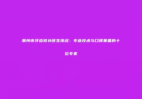 潮州市牙齿修补医生排名：专业技术与口碑兼备的十位专家