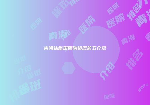 青海祛雀斑医院排名前五介绍