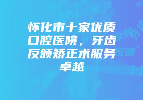 怀化市十家优质口腔医院，牙齿反颌矫正术服务卓越