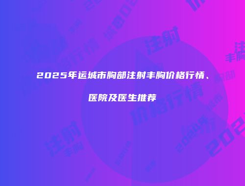 2025年运城市胸部注射丰胸价格行情、医院及医生推荐