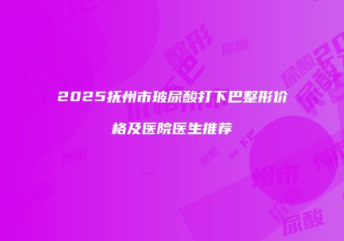 2025抚州市玻尿酸打下巴整形价格及医院医生推荐