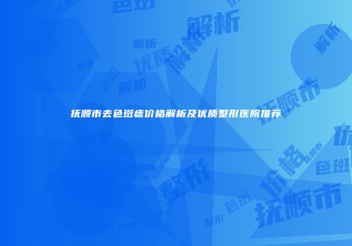 抚顺市去色斑痣价格解析及优质整形医院推荐