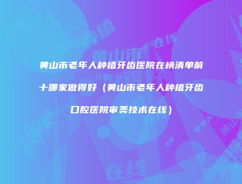 黄山市老年人种植牙齿医院在榜清单前十哪家做得好（黄山市老年人种植牙齿口腔医院审美技术在线）