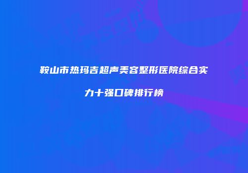 鞍山市热玛吉超声美容整形医院综合实力十强口碑排行榜