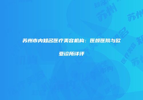 苏州市内知名医疗美容机构：医颜医院与欧亚诊所详评