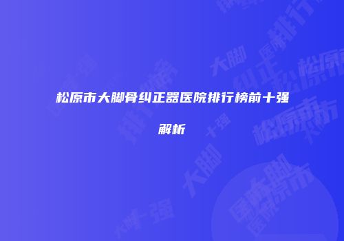 松原市大脚骨纠正器医院排行榜前十强解析