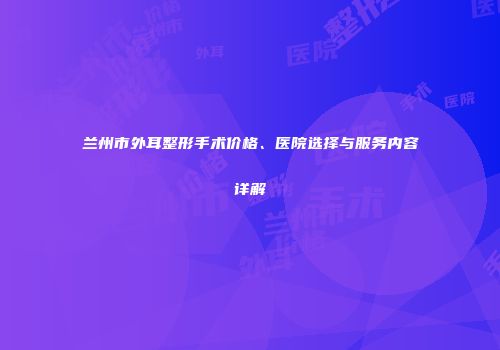兰州市外耳整形手术价格、医院选择与服务内容详解