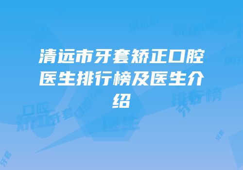 清远市牙套矫正口腔医生排行榜及医生介绍