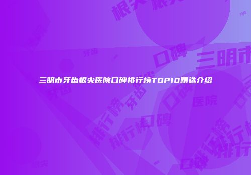 三明市牙齿根尖医院口碑排行榜TOP10精选介绍